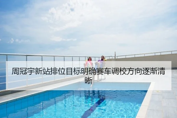 周冠宇新站排位目标明确赛车调校方向逐渐清晰