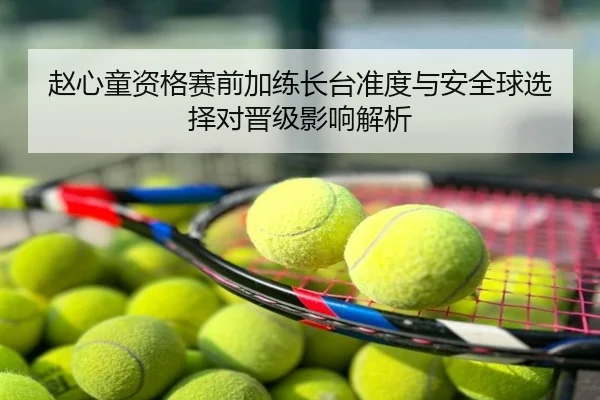 赵心童资格赛前加练长台准度与安全球选择对晋级影响解析