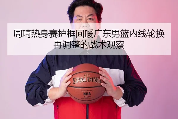 周琦热身赛护框回暖广东男篮内线轮换再调整的战术观察